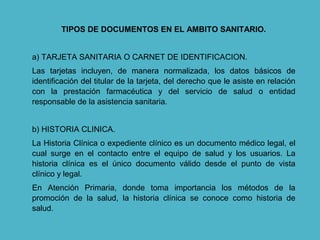 TIPOS DE DOCUMENTOS EN EL AMBITO SANITARIO.
a) TARJETA SANITARIA O CARNET DE IDENTIFICACION.
Las tarjetas incluyen, de manera normalizada, los datos básicos de
identificación del titular de la tarjeta, del derecho que le asiste en relación
con la prestación farmacéutica y del servicio de salud o entidad
responsable de la asistencia sanitaria.
b) HISTORIA CLINICA.
La Historia Clínica o expediente clínico es un documento médico legal, el
cual surge en el contacto entre el equipo de salud y los usuarios. La
historia clínica es el único documento válido desde el punto de vista
clínico y legal.
En Atención Primaria, donde toma importancia los métodos de la
promoción de la salud, la historia clínica se conoce como historia de
salud.
 