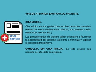 VIAS DE ATENCION SANITARIA AL PACIENTE.
CITA MÉDICA.
Cita médica es una gestión que muchas personas necesitan
realizar de forma relativamente habitual, por cualquier medio
(telefónico, internet, etc.)
Los procedimientos de citación deben orientarse a favorecer
la accesibilidad del paciente, así como a minimizar y agilizar
el proceso administrativo.
CONSULTA SIN CITA PREVIA.- Es todo usuario que
necesita ser atendido de urgencia.
 