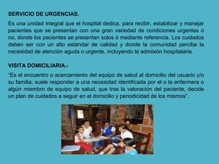 SERVICIO DE URGENCIAS.
Es una unidad integral que el hospital dedica, para recibir, estabilizar y manejar
pacientes que se presentan con una gran variedad de condiciones urgentes ó
no, donde los pacientes se presentan solos ó mediante referencia. Los cuidados
deben ser con un alto estándar de calidad y donde la comunidad percibe la
necesidad de atención aguda o urgente, incluyendo la admisión hospitalaria.
VISITA DOMICILIARIA.-
“Es el encuentro o acercamiento del equipo de salud al domicilio del usuario y/o
su familia; suele responder a una necesidad identificada por el o la enfermera o
algún miembro de equipo de salud, que tras la valoración del paciente, decide
un plan de cuidados a seguir en el domicilio y periodicidad de los mismos”.
 