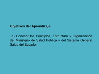 Objetivos del Aprendizaje:
a) Conocer los Principios, Estructura y Organización
del Ministerio de Salud Pública y del Sistema General
Salud del Ecuador
 