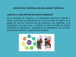 GESTIÓN DEL PERSONAL EN UNA UNIDAD / SERVICIO.
¿QUÉ ES LA GESTIÓN DE RECURSOS HUMANOS?
Es la capacidad de mantener a la organización productiva, eficiente y
eficaz, a partir del uso adecuado de su recurso humano. El objetivo de la
gestión de recursos humanos son las personas y sus relaciones en la
organización, así como crear y mantener un clima favorable de trabajo,
desarrollar las habilidades y capacidad de los trabajadores, que permitan
el desarrollo individual y organizacional sostenido.
 