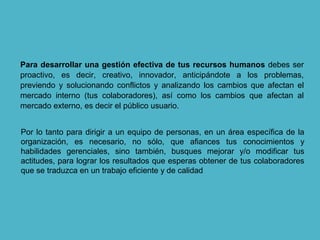 Para desarrollar una gestión efectiva de tus recursos humanos debes ser
proactivo, es decir, creativo, innovador, anticipándote a los problemas,
previendo y solucionando conflictos y analizando los cambios que afectan el
mercado interno (tus colaboradores), así como los cambios que afectan al
mercado externo, es decir el público usuario.
Por lo tanto para dirigir a un equipo de personas, en un área específica de la
organización, es necesario, no sólo, que afiances tus conocimientos y
habilidades gerenciales, sino también, busques mejorar y/o modificar tus
actitudes, para lograr los resultados que esperas obtener de tus colaboradores
que se traduzca en un trabajo eficiente y de calidad
 