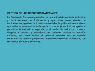 GESTIÓN DE LOS RECURSOS MATERIALES.
La Gestión de Recursos Materiales, es una unidad dependiente jerárquica
y funcionalmente de Enfermería y que tiene como objetivo la
centralización y gestión de todos los materiales fungibles e inventariables
que utiliza el personal de enfermería, con el objetivo final de ayudar a
garantizar la calidad, la seguridad y el confort de todos los procesos
dirigidos al cuidado y tratamiento del paciente, durante su atención
sanitaria, así como facilitar al personal sanitario todo el material
necesario, de manera que permita un adecuado ejercicio profesional, con
resultados eficaces y eficientes.
 