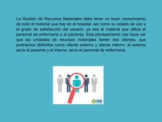 La Gestión de Recursos Materiales debe tener un buen conocimiento
de todo el material que hay en el hospital, así como su estado de uso y
el grado de satisfacción del usuario, ya sea el material que utiliza el
personal de enfermería o el paciente. Este planteamiento nos hace ver
que las unidades de recursos materiales tienen dos clientes, que
podríamos definirlos como cliente externo y cliente interno: el externo
sería el paciente y el interno, sería el personal de enfermería.
 