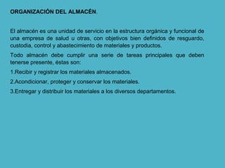 ORGANIZACIÓN DEL ALMACÉN.
El almacén es una unidad de servicio en la estructura orgánica y funcional de
una empresa de salud u otras, con objetivos bien definidos de resguardo,
custodia, control y abastecimiento de materiales y productos.
Todo almacén debe cumplir una serie de tareas principales que deben
tenerse presente, éstas son:
1.Recibir y registrar los materiales almacenados.
2.Acondicionar, proteger y conservar los materiales.
3.Entregar y distribuir los materiales a los diversos departamentos.
 