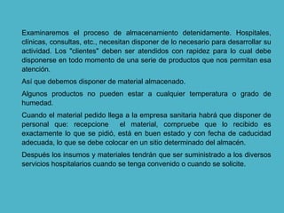 Examinaremos el proceso de almacenamiento detenidamente. Hospitales,
clínicas, consultas, etc., necesitan disponer de lo necesario para desarrollar su
actividad. Los "clientes" deben ser atendidos con rapidez para lo cual debe
disponerse en todo momento de una serie de productos que nos permitan esa
atención.
Así que debemos disponer de material almacenado.
Algunos productos no pueden estar a cualquier temperatura o grado de
humedad.
Cuando el material pedido llega a la empresa sanitaria habrá que disponer de
personal que: recepcione el material, compruebe que lo recibido es
exactamente lo que se pidió, está en buen estado y con fecha de caducidad
adecuada, lo que se debe colocar en un sitio determinado del almacén.
Después los insumos y materiales tendrán que ser suministrado a los diversos
servicios hospitalarios cuando se tenga convenido o cuando se solicite.
 