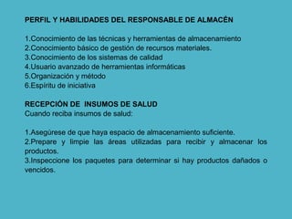 PERFIL Y HABILIDADES DEL RESPONSABLE DE ALMACÉN
1.Conocimiento de las técnicas y herramientas de almacenamiento
2.Conocimiento básico de gestión de recursos materiales.
3.Conocimiento de los sistemas de calidad
4.Usuario avanzado de herramientas informáticas
5.Organización y método
6.Espíritu de iniciativa
RECEPCIÓN DE INSUMOS DE SALUD
Cuando reciba insumos de salud:
1.Asegúrese de que haya espacio de almacenamiento suficiente.
2.Prepare y limpie las áreas utilizadas para recibir y almacenar los
productos.
3.Inspeccione los paquetes para determinar si hay productos dañados o
vencidos.
 