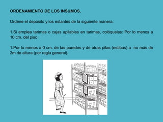 ORDENAMIENTO DE LOS INSUMOS.
Ordene el depósito y los estantes de la siguiente manera:
1.Si emplea tarimas o cajas apilables en tarimas, colóquelas: Por lo menos a
10 cm. del piso
1.Por lo menos a 0 cm. de las paredes y de otras pilas (estibas) a no más de
2m de altura (por regla general).
 