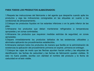 PARA TODOS LOS PRODUCTOS ALMACENADOS:
1.Respete las instrucciones del fabricante o del agente que despacha cuando apile los
productos y siga las indicaciones consignadas en las etiquetas en cuanto a las
condiciones de almacenamiento.
2.Coloque los productos líquidos en los estantes inferiores o en la parte inferior de las
pilas.
3.Almacene los productos que deban mantenerse refrigerados a temperaturas
apropiadas y en zonas controladas.
4.Almacene los productos que requieran medidas estrictas de seguridad, en zonas
apropiadas.
5.Separe inmediatamente los productos dañados de las existencias utilizables y
elimínelos aplicando los procedimientos establecidos.
6.Almacene siempre todos los productos de manera que facilite en la administración de
existencias la aplicación del procedimiento primeros en expirar, primeros en entregar.
7.Coloque las cajas de modo que las flechas apunten hacían arriba y las etiquetas de
identificación, las fechas de caducidad y las fechas de fabricación queden visibles. Si
esto no fuera posible, escriba con claridad el nombre del producto y la fecha de
caducidad en el lado visible.
 