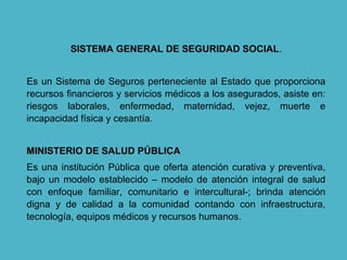 SISTEMA GENERAL DE SEGURIDAD SOCIAL.
Es un Sistema de Seguros perteneciente al Estado que proporciona
recursos financieros y servicios médicos a los asegurados, asiste en:
riesgos laborales, enfermedad, maternidad, vejez, muerte e
incapacidad física y cesantía.
MINISTERIO DE SALUD PÚBLICA
Es una institución Pública que oferta atención curativa y preventiva,
bajo un modelo establecido – modelo de atención integral de salud
con enfoque familiar, comunitario e intercultural-; brinda atención
digna y de calidad a la comunidad contando con infraestructura,
tecnología, equipos médicos y recursos humanos.
 