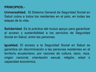 PRINCIPIOS.-
Universalidad. El Sistema General de Seguridad Social en
Salud cubre a todos los residentes en el país, en todas las
etapas de la vida.
Solidaridad. Es la práctica del mutuo apoyo para garantizar
el acceso y sostenibilidad a los servicios de Seguridad
Social en Salud, entre las personas.
Igualdad. El acceso a la Seguridad Social en Salud se
garantiza sin discriminación a las personas residentes en el
territorio ecuatoriano, por razones de cultura, sexo, raza,
origen nacional, orientación sexual, religión, edad o
capacidad económica.
 