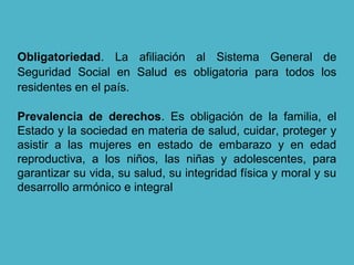 Obligatoriedad. La afiliación al Sistema General de
Seguridad Social en Salud es obligatoria para todos los
residentes en el país.
Prevalencia de derechos. Es obligación de la familia, el
Estado y la sociedad en materia de salud, cuidar, proteger y
asistir a las mujeres en estado de embarazo y en edad
reproductiva, a los niños, las niñas y adolescentes, para
garantizar su vida, su salud, su integridad física y moral y su
desarrollo armónico e integral
 