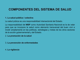 COMPONENTES DEL SISTEMA DE SALUD
1. La salud pública / colectiva
La salud púbica es una responsabilidad intersectorial del Estado.
La responsabilidad del MSP como Autoridad Sanitaria Nacional es la de velar
para que se incorpore la salud como elemento transversal del buen vivir e
incidir ampliamente en las políticas, estrategias y metas de los otros sectores
de la acción gubernamental y del Estado.
2. La promoción de la salud
3. La prevención de enfermedades
4. La vigilancia
 