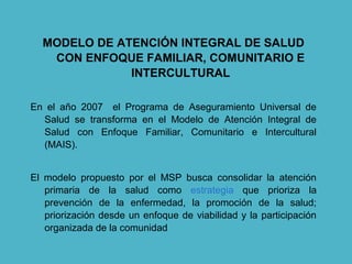 MODELO DE ATENCIÓN INTEGRAL DE SALUD
CON ENFOQUE FAMILIAR, COMUNITARIO E
INTERCULTURAL
En el año 2007 el Programa de Aseguramiento Universal de
Salud se transforma en el Modelo de Atención Integral de
Salud con Enfoque Familiar, Comunitario e Intercultural
(MAIS).
El modelo propuesto por el MSP busca consolidar la atención
primaria de la salud como estrategia que prioriza la
prevención de la enfermedad, la promoción de la salud;
priorización desde un enfoque de viabilidad y la participación
organizada de la comunidad
 