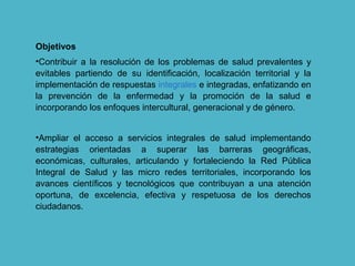 Objetivos
•Contribuir a la resolución de los problemas de salud prevalentes y
evitables partiendo de su identificación, localización territorial y la
implementación de respuestas integrales e integradas, enfatizando en
la prevención de la enfermedad y la promoción de la salud e
incorporando los enfoques intercultural, generacional y de género.
•Ampliar el acceso a servicios integrales de salud implementando
estrategias orientadas a superar las barreras geográficas,
económicas, culturales, articulando y fortaleciendo la Red Pública
Integral de Salud y las micro redes territoriales, incorporando los
avances científicos y tecnológicos que contribuyan a una atención
oportuna, de excelencia, efectiva y respetuosa de los derechos
ciudadanos.
 