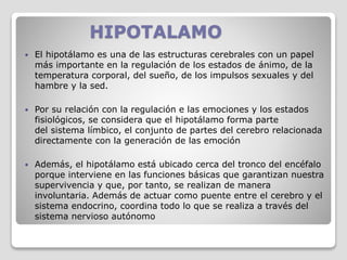 HIPOTALAMO
 El hipotálamo es una de las estructuras cerebrales con un papel
más importante en la regulación de los estados de ánimo, de la
temperatura corporal, del sueño, de los impulsos sexuales y del
hambre y la sed.
 Por su relación con la regulación e las emociones y los estados
fisiológicos, se considera que el hipotálamo forma parte
del sistema límbico, el conjunto de partes del cerebro relacionada
directamente con la generación de las emoción
 Además, el hipotálamo está ubicado cerca del tronco del encéfalo
porque interviene en las funciones básicas que garantizan nuestra
supervivencia y que, por tanto, se realizan de manera
involuntaria. Además de actuar como puente entre el cerebro y el
sistema endocrino, coordina todo lo que se realiza a través del
sistema nervioso autónomo
 