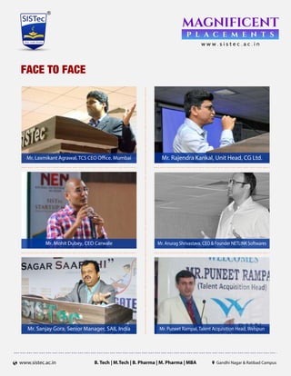 B. Tech | M.Tech | B. Pharma | M. Pharma | MBAwww.sistec.ac.in Gandhi Nagar Ratibad Campus
FACE TO FACE
Mr. Sanjay Gora, Senior Manager, SAIL India Mr. Puneet Rampal, Talent Acquisition Head, Welspun
Mr. Rajendra Kankal, Unit Head, CG Ltd.
Mr. Anurag Shrivastava, CEO Founder NETLINK Softwares
Mr. Laxmikant Agrawal, TCS CEO Ofﬁce, Mumbai
Mr. Mohit Dubey, CEO Carwale
 