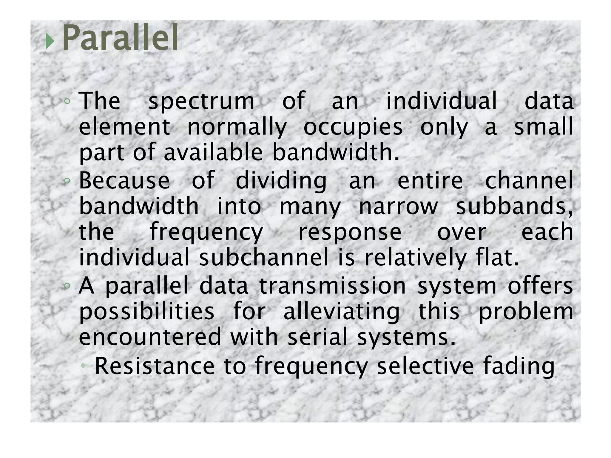  Parallel
◦ The spectrum of an individual data
element normally occupies only a small
part of available bandwidth.
◦ Because of dividing an entire channel
bandwidth into many narrow subbands,
the frequency response over each
individual subchannel is relatively flat.
◦ A parallel data transmission system offers
possibilities for alleviating this problem
encountered with serial systems.
 Resistance to frequency selective fading
 