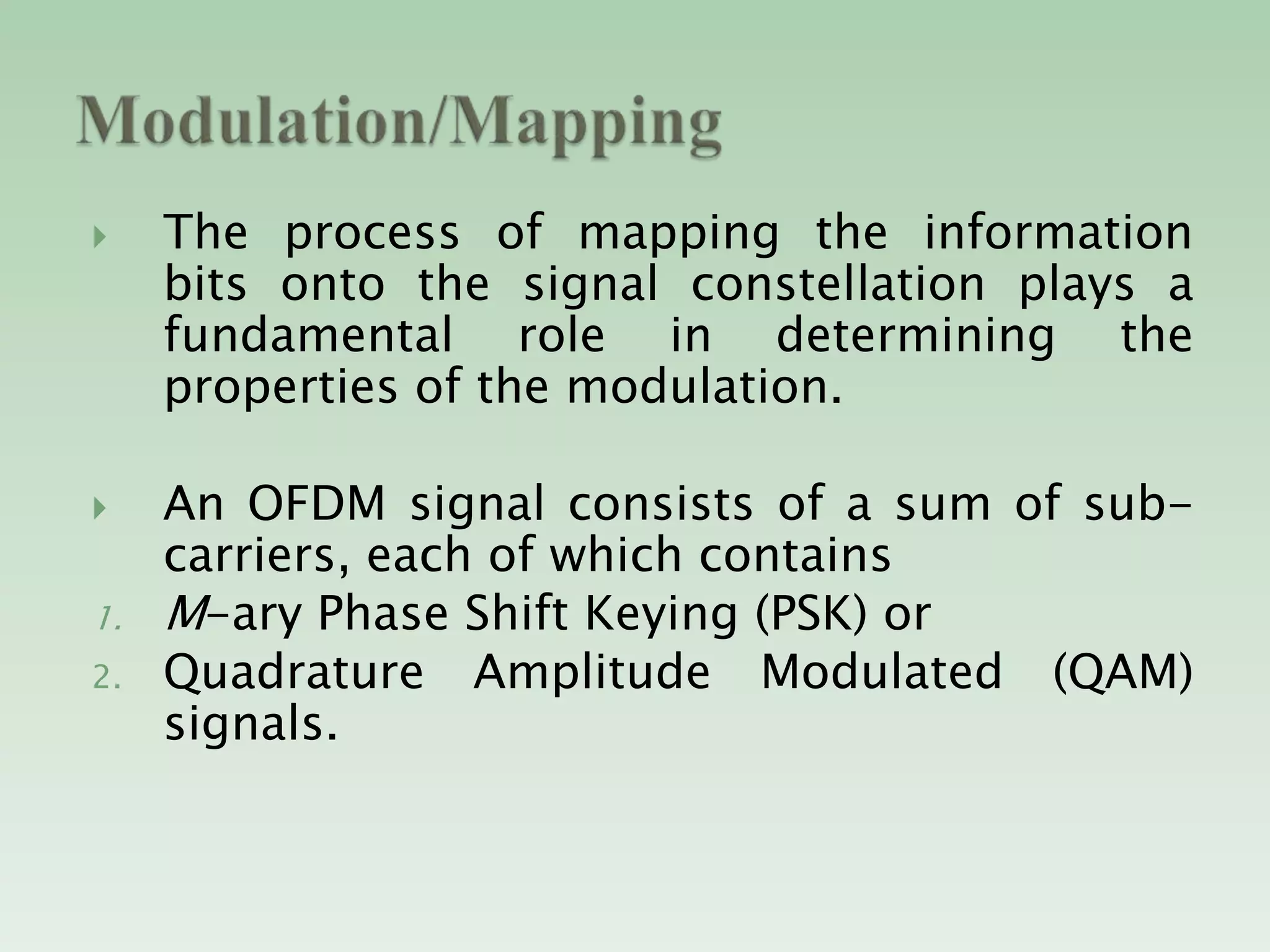  The process of mapping the information
bits onto the signal constellation plays a
fundamental role in determining the
properties of the modulation.
 An OFDM signal consists of a sum of sub-
carriers, each of which contains
1. M-ary Phase Shift Keying (PSK) or
2. Quadrature Amplitude Modulated (QAM)
signals.
 
