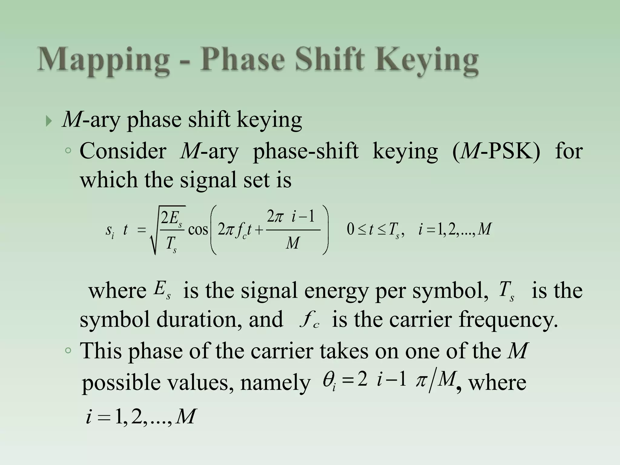  M-ary phase shift keying
◦ Consider M-ary phase-shift keying (M-PSK) for
which the signal set is
where is the signal energy per symbol, is the
symbol duration, and is the carrier frequency.
◦ This phase of the carrier takes on one of the M
possible values, namely , where
2 12
cos 2 0 , 1,2,...,s
i c s
s
iE
s t f t t T i M
T M
2 1i i M
1,2,...,i M
sE sT
cf
 