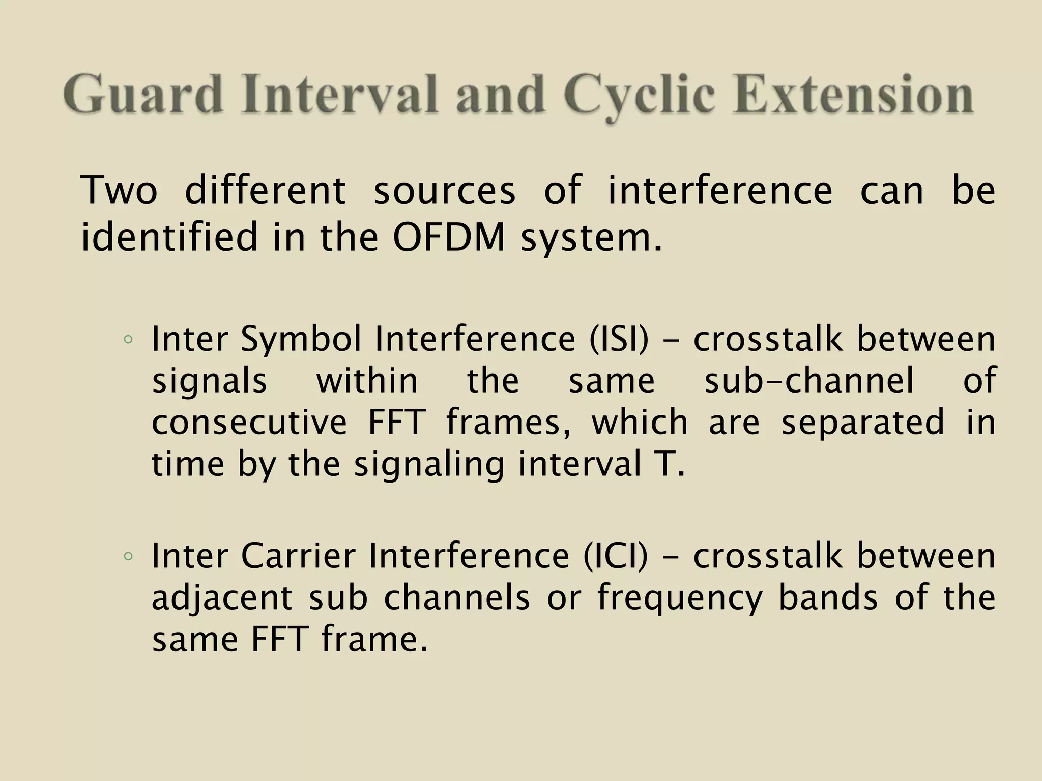 Two different sources of interference can be
identified in the OFDM system.
◦ Inter Symbol Interference (ISI) - crosstalk between
signals within the same sub-channel of
consecutive FFT frames, which are separated in
time by the signaling interval T.
◦ Inter Carrier Interference (ICI) - crosstalk between
adjacent sub channels or frequency bands of the
same FFT frame.
 