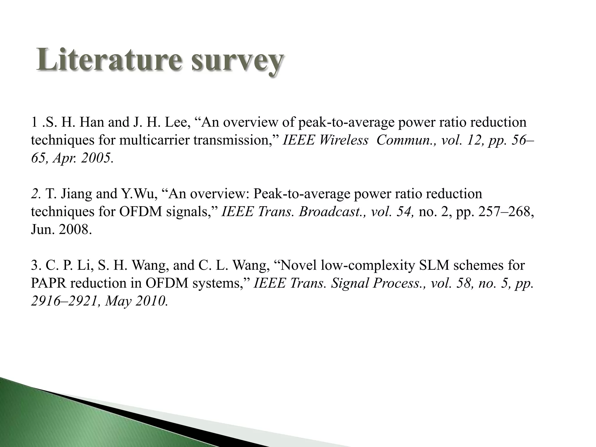 Literature survey
1 .S. H. Han and J. H. Lee, “An overview of peak-to-average power ratio reduction
techniques for multicarrier transmission,” IEEE Wireless Commun., vol. 12, pp. 56–
65, Apr. 2005.
2. T. Jiang and Y.Wu, “An overview: Peak-to-average power ratio reduction
techniques for OFDM signals,” IEEE Trans. Broadcast., vol. 54, no. 2, pp. 257–268,
Jun. 2008.
3. C. P. Li, S. H. Wang, and C. L. Wang, “Novel low-complexity SLM schemes for
PAPR reduction in OFDM systems,” IEEE Trans. Signal Process., vol. 58, no. 5, pp.
2916–2921, May 2010.
 