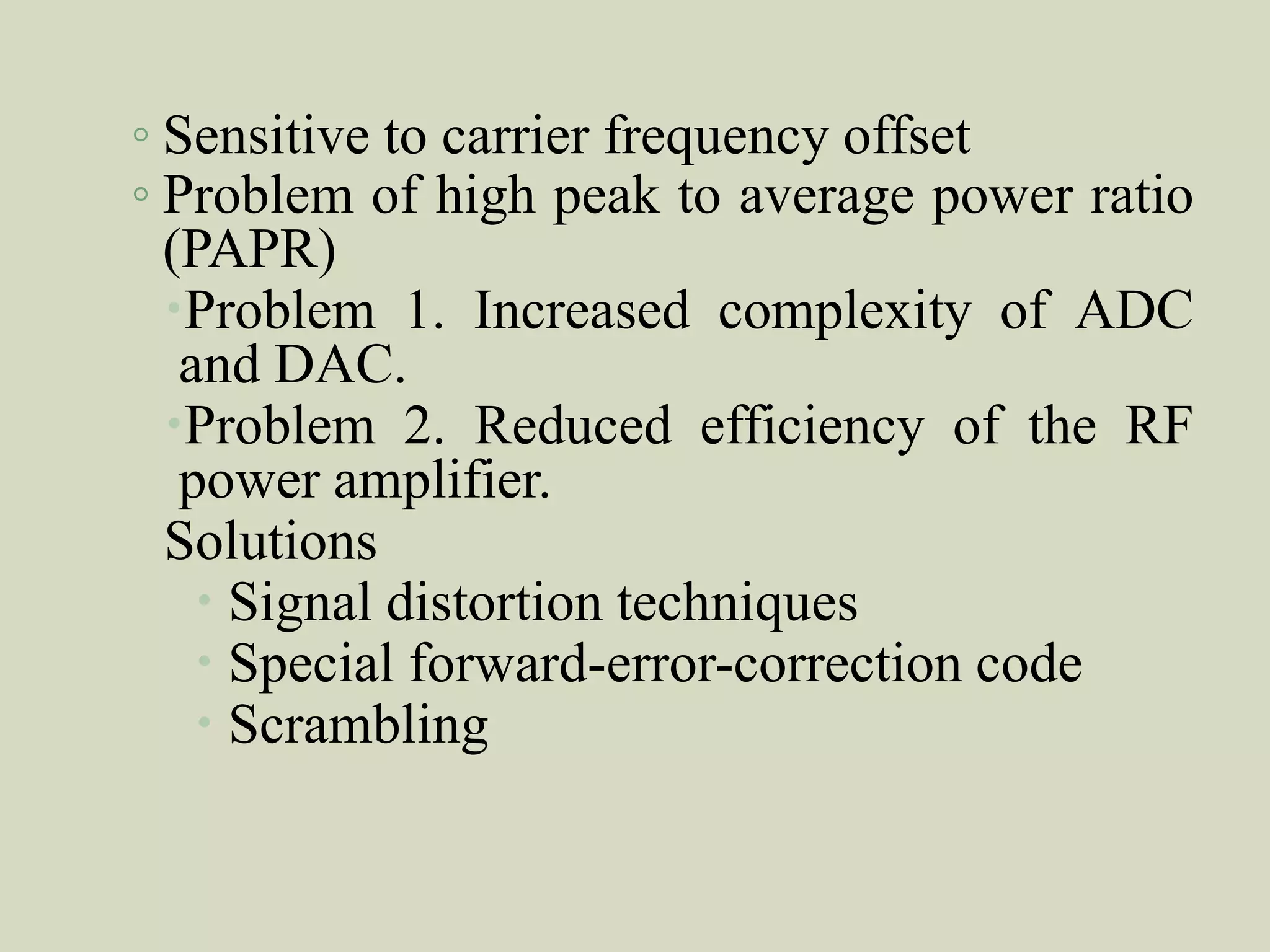 ◦ Sensitive to carrier frequency offset
◦ Problem of high peak to average power ratio
(PAPR)
Problem 1. Increased complexity of ADC
and DAC.
Problem 2. Reduced efficiency of the RF
power amplifier.
Solutions
 Signal distortion techniques
 Special forward-error-correction code
 Scrambling
 