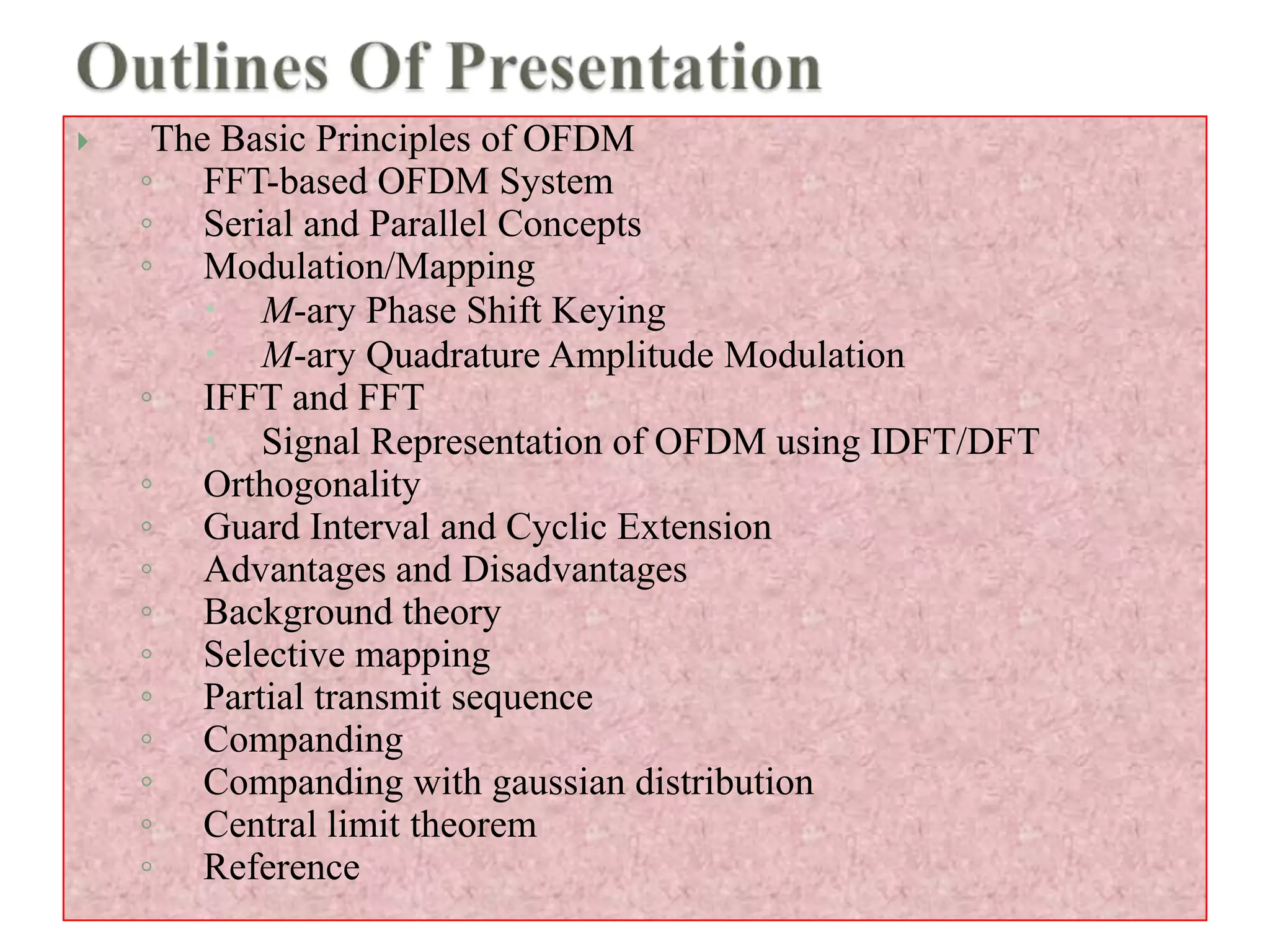  The Basic Principles of OFDM
◦ FFT-based OFDM System
◦ Serial and Parallel Concepts
◦ Modulation/Mapping
 M-ary Phase Shift Keying
 M-ary Quadrature Amplitude Modulation
◦ IFFT and FFT
 Signal Representation of OFDM using IDFT/DFT
◦ Orthogonality
◦ Guard Interval and Cyclic Extension
◦ Advantages and Disadvantages
◦ Background theory
◦ Selective mapping
◦ Partial transmit sequence
◦ Companding
◦ Companding with gaussian distribution
◦ Central limit theorem
◦ Reference
 