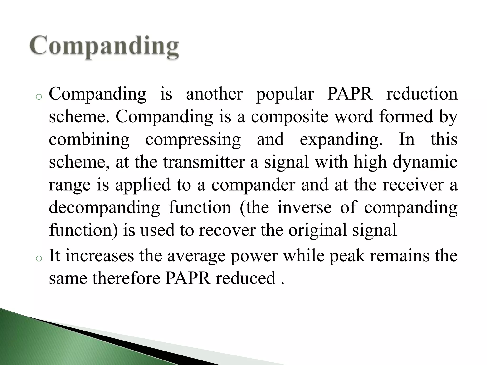 o Companding is another popular PAPR reduction
scheme. Companding is a composite word formed by
combining compressing and expanding. In this
scheme, at the transmitter a signal with high dynamic
range is applied to a compander and at the receiver a
decompanding function (the inverse of companding
function) is used to recover the original signal
o It increases the average power while peak remains the
same therefore PAPR reduced .
 