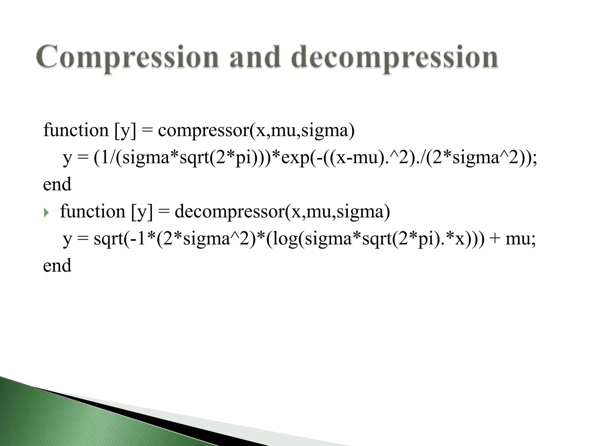 function [y] = compressor(x,mu,sigma)
y = (1/(sigma*sqrt(2*pi)))*exp(-((x-mu).^2)./(2*sigma^2));
end
 function [y] = decompressor(x,mu,sigma)
y = sqrt(-1*(2*sigma^2)*(log(sigma*sqrt(2*pi).*x))) + mu;
end
 