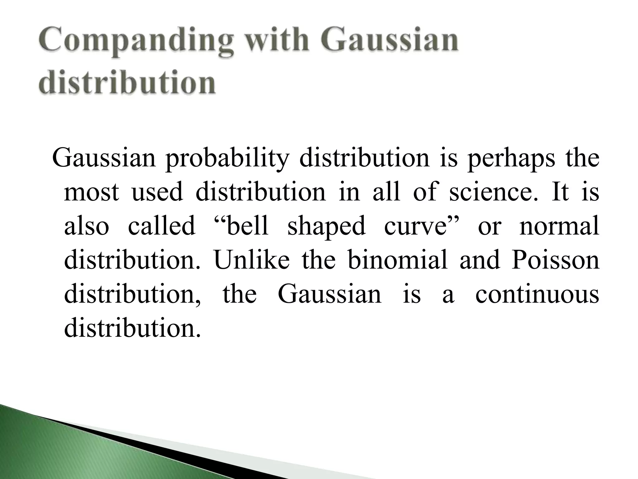 Gaussian probability distribution is perhaps the
most used distribution in all of science. It is
also called “bell shaped curve” or normal
distribution. Unlike the binomial and Poisson
distribution, the Gaussian is a continuous
distribution.
 