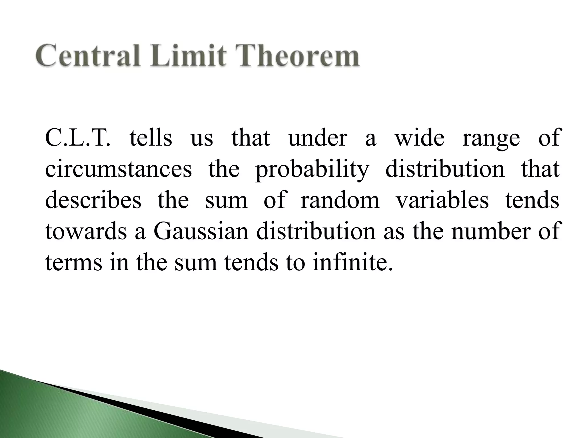 C.L.T. tells us that under a wide range of
circumstances the probability distribution that
describes the sum of random variables tends
towards a Gaussian distribution as the number of
terms in the sum tends to infinite.
 