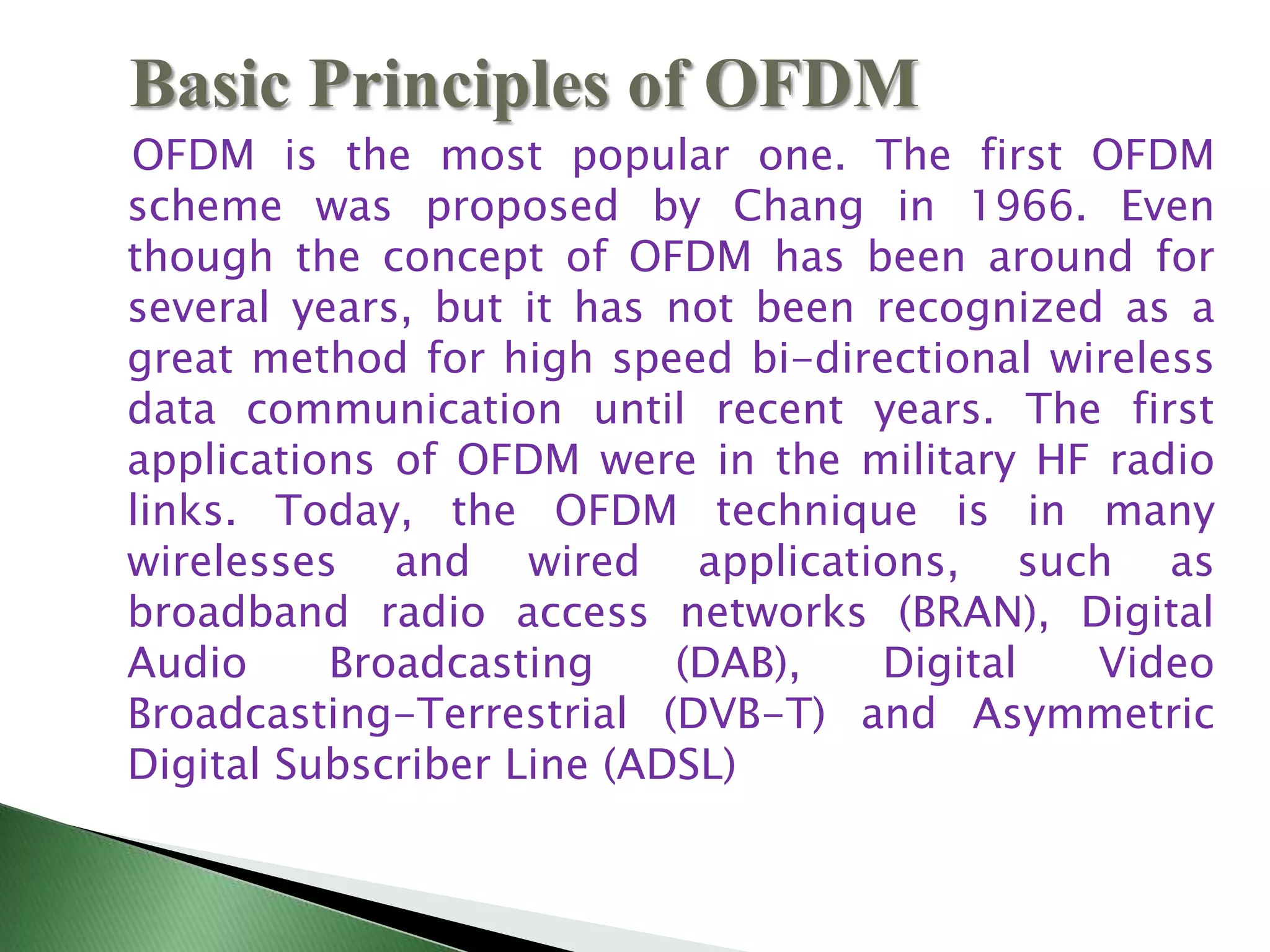 OFDM is the most popular one. The first OFDM
scheme was proposed by Chang in 1966. Even
though the concept of OFDM has been around for
several years, but it has not been recognized as a
great method for high speed bi-directional wireless
data communication until recent years. The first
applications of OFDM were in the military HF radio
links. Today, the OFDM technique is in many
wirelesses and wired applications, such as
broadband radio access networks (BRAN), Digital
Audio Broadcasting (DAB), Digital Video
Broadcasting-Terrestrial (DVB-T) and Asymmetric
Digital Subscriber Line (ADSL)
Basic Principles of OFDM
 