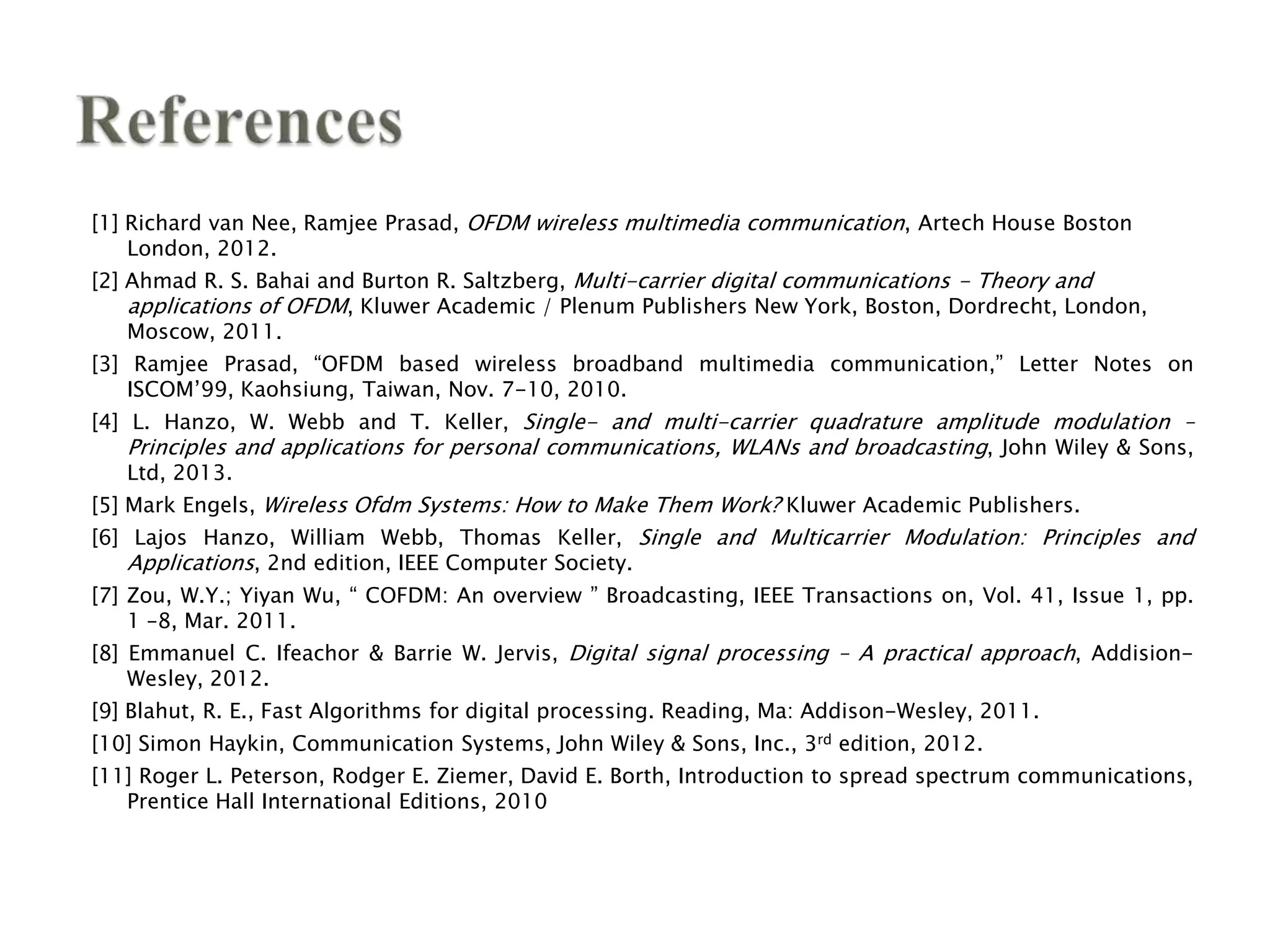 [1] Richard van Nee, Ramjee Prasad, OFDM wireless multimedia communication, Artech House Boston
London, 2012.
[2] Ahmad R. S. Bahai and Burton R. Saltzberg, Multi-carrier digital communications - Theory and
applications of OFDM, Kluwer Academic / Plenum Publishers New York, Boston, Dordrecht, London,
Moscow, 2011.
[3] Ramjee Prasad, “OFDM based wireless broadband multimedia communication,” Letter Notes on
ISCOM’99, Kaohsiung, Taiwan, Nov. 7-10, 2010.
[4] L. Hanzo, W. Webb and T. Keller, Single- and multi-carrier quadrature amplitude modulation –
Principles and applications for personal communications, WLANs and broadcasting, John Wiley & Sons,
Ltd, 2013.
[5] Mark Engels, Wireless Ofdm Systems: How to Make Them Work? Kluwer Academic Publishers.
[6] Lajos Hanzo, William Webb, Thomas Keller, Single and Multicarrier Modulation: Principles and
Applications, 2nd edition, IEEE Computer Society.
[7] Zou, W.Y.; Yiyan Wu, “ COFDM: An overview ” Broadcasting, IEEE Transactions on, Vol. 41, Issue 1, pp.
1 –8, Mar. 2011.
[8] Emmanuel C. Ifeachor & Barrie W. Jervis, Digital signal processing – A practical approach, Addision-
Wesley, 2012.
[9] Blahut, R. E., Fast Algorithms for digital processing. Reading, Ma: Addison-Wesley, 2011.
[10] Simon Haykin, Communication Systems, John Wiley & Sons, Inc., 3rd edition, 2012.
[11] Roger L. Peterson, Rodger E. Ziemer, David E. Borth, Introduction to spread spectrum communications,
Prentice Hall International Editions, 2010
 