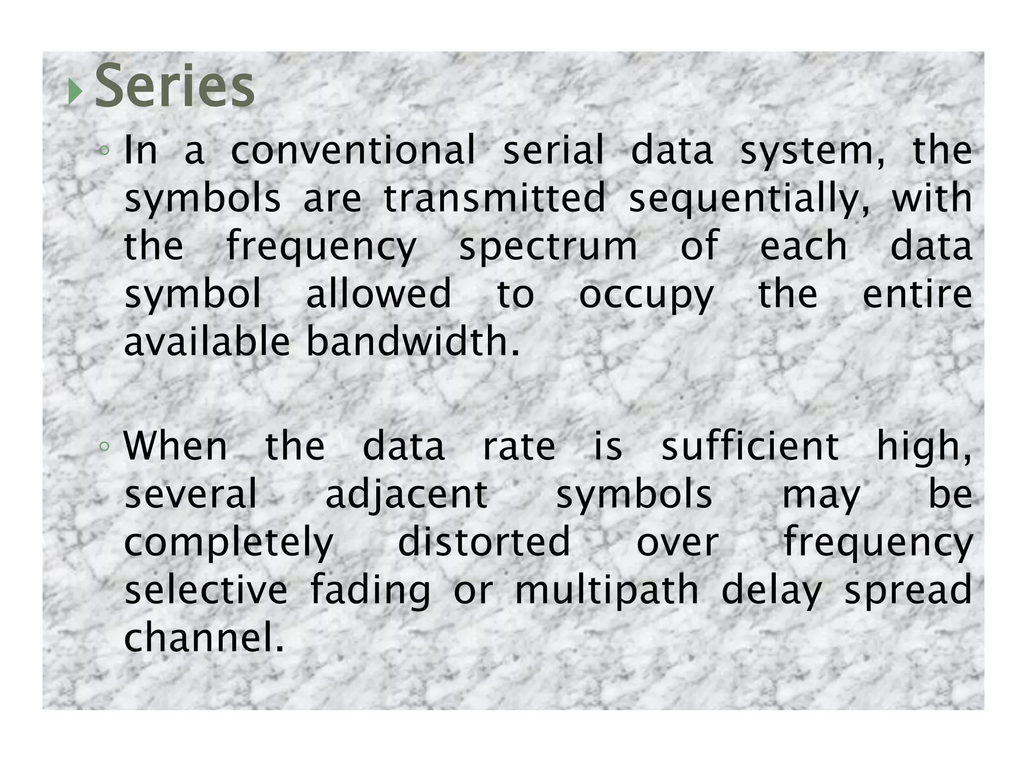  Series
◦ In a conventional serial data system, the
symbols are transmitted sequentially, with
the frequency spectrum of each data
symbol allowed to occupy the entire
available bandwidth.
◦ When the data rate is sufficient high,
several adjacent symbols may be
completely distorted over frequency
selective fading or multipath delay spread
channel.
 