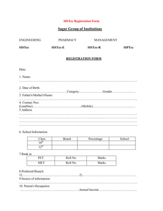 SISTec Registration Form
Sagar Group of Institutions
ENGINEERING PHARMACY MANAGEMENT
SISTec SISTec-E SISTec-R SIPTec
REGISTRATION FORM
Date:
1. Name:
…………………………………………………………………………………………………
2. Date of Birth:
………………………………………Category…………………..Gender………………….
3. Father's/Mother'sName:
…………………………………………………………………………………………………
4. Contact Nos:
(Landline)……………………………………….(Mobile)………………………………….
5.Address
…………………………………………………………………………………………………
…………………………………………………………………………………………………
…………………………………………………………………………………………………
…………………………………………………………………………………………………
6. School Information
7.Rank in
PET Roll No Marks
MET Roll No Marks
8.Preferred Branch
1)………………………………………………2)……………………………………………
9.Source of information
…………………………………………………………………………………………………
10. Parent's Occupation
………………………………………………..Annual Income………………………………
Class Board Percentage School
10th
12th
 