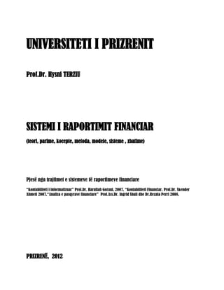 UNIVERSITETI I PRIZRENIT

Prof.Dr. Hysni TERZIU




SISTEMI I RAPORTIMIT FINANCIAR
(teori, parime, kocepte, metoda, modele, sisteme , zbatime)




Pjesë nga trajtimet e sistemeve të raportimeve financiare
“Kontabiliteti i informatizuar” Prof.Dr. Harullah Gorani, 2007, “Kontabiliteti Financiar, Prof.Dr. Skender
Ahmeti 2007,“Analiza e pasqyrave financiare” Prof.Ass.Dr. Ingrid Shuli dhe Dr.Rezata Perri 2008,




PRIZRENË, 2012
 