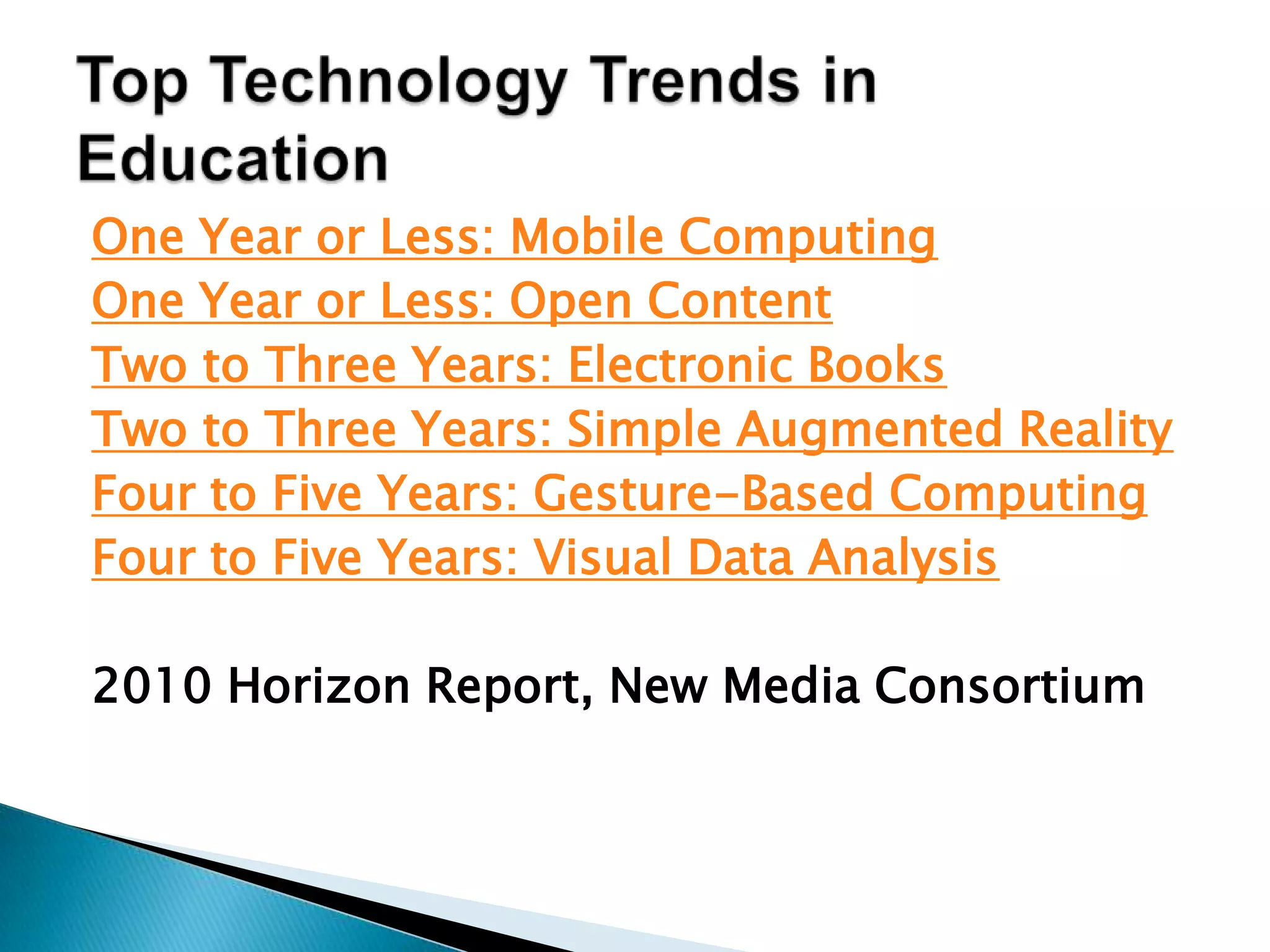 Top Technology Trends in EducationOne Year or Less: Mobile ComputingOne Year or Less: Open ContentTwo to Three Years: Electronic BooksTwo to Three Years: Simple Augmented RealityFour to Five Years: Gesture-Based ComputingFour to Five Years: Visual Data Analysis2010 Horizon Report, New Media Consortium