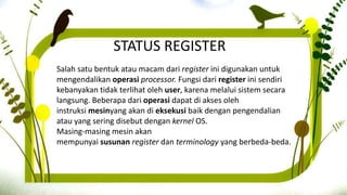STATUS REGISTER
Salah satu bentuk atau macam dari register ini digunakan untuk
mengendalikan operasi processor. Fungsi dari register ini sendiri
kebanyakan tidak terlihat oleh user, karena melalui sistem secara
langsung. Beberapa dari operasi dapat di akses oleh
instruksi mesinyang akan di eksekusi baik dengan pengendalian
atau yang sering disebut dengan kernel OS.
Masing-masing mesin akan
mempunyai susunan register dan terminology yang berbeda-beda.
 