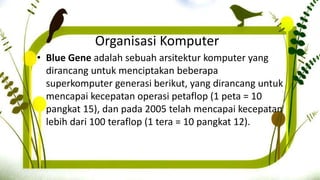 Organisasi Komputer
• Blue Gene adalah sebuah arsitektur komputer yang
dirancang untuk menciptakan beberapa
superkomputer generasi berikut, yang dirancang untuk
mencapai kecepatan operasi petaflop (1 peta = 10
pangkat 15), dan pada 2005 telah mencapai kecepatan
lebih dari 100 teraflop (1 tera = 10 pangkat 12).
 