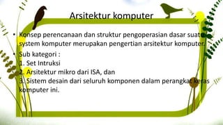 Arsitektur komputer
• Konsep perencanaan dan struktur pengoperasian dasar suatu
system komputer merupakan pengertian arsitektur komputer.
• Sub kategori :
1. Set Intruksi
2. Arsitektur mikro dari ISA, dan
3. Sistem desain dari seluruh komponen dalam perangkat keras
komputer ini.
 