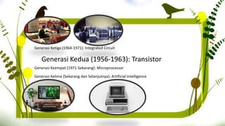Generasi Kedua (1956-1963): Transistor
Generasi Ketiga (1964-1971): Integrated Circuit
Generasi Keempat (1971-Sekarang): Microprocessor
Generasi Kelima (Sekarang dan Selanjutnya): Artificial Intelligence
 