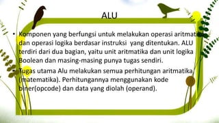 ALU
• Komponen yang berfungsi untuk melakukan operasi aritmatika
dan operasi logika berdasar instruksi yang ditentukan. ALU
terdiri dari dua bagian, yaitu unit aritmatika dan unit logika
Boolean dan masing-masing punya tugas sendiri.
• Tugas utama Alu melakukan semua perhitungan aritmatika
(matematika). Perhitungannya menggunakan kode
biner(opcode) dan data yang diolah (operand).
 