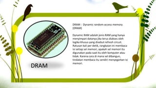DRAM
DRAM : Dynamic random-access memory
(DRAM)
Dynamic RAM adalah jenis RAM yang hanya
menyimpan datanya jika terus diakses oleh
logika khusus yang disebut refresh circuit.
Ratusan kali per detik, rangkaian ini membaca
isi setiap sel memori, apakah sel memori itu
digunakan pada saat itu oleh komputer atau
tidak. Karena cara di mana sel dibangun,
tindakan membaca itu sendiri menyegarkan isi
memori.
 
