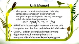 Unit input/output (i/o)
• INPUT adalah perangkat masukan dimana unit
komputer memberikan perintah untuk dieksekusi.
• OUTPUT adalah perangkat komputer yang
digunakan untuk menampilkan atau
menyampaikan informasi kepada pengguna.
Unit Memori
• Merupakan tempat penyimpanan data atau
komponenn-komponen elektronik yang
menyimpan perintah-perintah yang menunggu
untuk di eksekusi oleh prosesor.
 