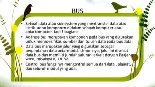 BUS
• Sebuah data atau sub-system yang mentransfer data atau
listrik antar komponen didalam sebuah komputer atau
antarkomputer. Jadi 3 bagian :
• Address bus merupakan komponen pada bus yang digunakan
untuk menspesifikasi sumber dan tujuan data pada bus data.
• Data bus merupakan jalur yang digunakan sebagai
perpindahan data antarmodul. Umumnya, jalur ini disebut
data bus dan memiliki jumlah saluran terkait dengan Panjang
word, misalnya 8, 16, 32.
• Control bus fungsinya mengontrol semua dari data , alamat,
dan seluruh modul yang ada.
 