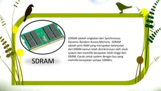 SDRAM
SDRAM adalah singkatan dari Synchronous
Dynamic Random Access Memory. SDRAM
adalah jenis RAM yang merupakan kelanjutan
dari DRAM namun telah disinkronisasi oleh clock
system dan memiliki kecepatan lebih tinggi dari
DRAM. Cocok untuk system dengan bus yang
memiliki kecepatan sampai 100Mhz.
 