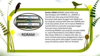 RDRAM
Rambus DRAM (RDRAM) adalah RAM yang
dikembangkan oleh RAMBUS, Inc., RDRAM ini
memiliki jalur data yang sempit (8 bit) tetapi
kinerjanya tidak dapat diungguli oleh DRAM jenis
lain yang jalur datanya lebih lebar dari RDRAM yaitu
16 bit atau bahkan 32 bit. Hal ini karena RDRAM ini
memiliki Memory Controller yang dipercanggih.
Tentunya hanya motherboard yang
mendukung RAMBUS saja yang bisa memakai DRAM
ini, seperti MotherBoard untuk AMD K7 Athlon.
Akan tetapi, RAM jenis ini dipakai oleh 3dfx, Inc.,
untuk mempercepat proses penggambaran objek 3
dimensi yang penuh oleh poligon. Contoh produk
yang memakainya adalah 3dfx seri Voodoo4.
 