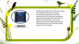 SRAM
SRAM ( Static Random Access Memory) adalah
jenis RAM yang terbuat dari semacam
semikonduktor yang tidak memerlukan
kapasitor dan tidak memerlukan penyegaran
secara berkala sehingga lebih cepat. Namun,
SRAM memiliki kelemahan, yakni biaya
produksinya mahal, sehingga hanya tersedia
dalam kapasitas kecil dan menangani bagian
yang benar-benar penting.
 