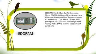 EDORAM
EDORAM (Extended Data Out Random Access
Memory) RAM jenis ini memiliki kemampuan yang
lebih cepat dengan RAM biasa. Slot memori untuk
EDORAM adlaah 72 PIN. Bentuk EDORAM lebih
panjang dari pada RAM yaitu bentuk single inline
memory modul (SIMM). Memiliki kecepatan lebih
dari 66 Mhz
 